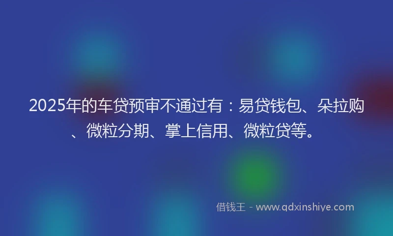 2025年的车贷预审不通过有：易贷钱包、朵拉购、微粒分期、掌上信用、微粒贷等。