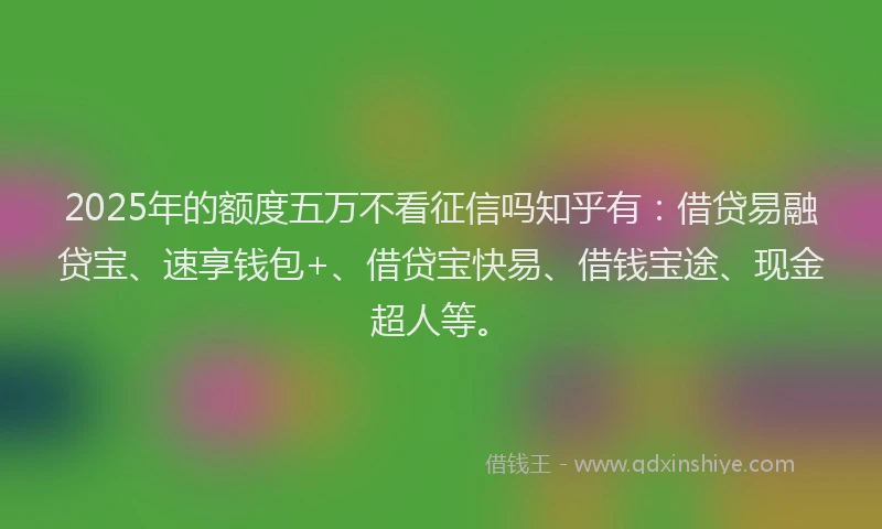 2025年的额度五万不看征信吗知乎有：借贷易融贷宝、速享钱包+、借贷宝快易、借钱宝途、现金超人等。