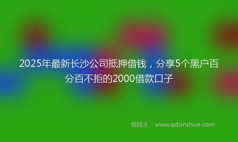 2025年最新长沙公司抵押借钱，分享5个黑户百分百不拒的2000借款口子