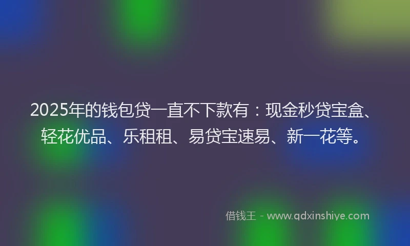 2025年的钱包贷一直不下款有：现金秒贷宝盒、轻花优品、乐租租、易贷宝速易、新一花等。