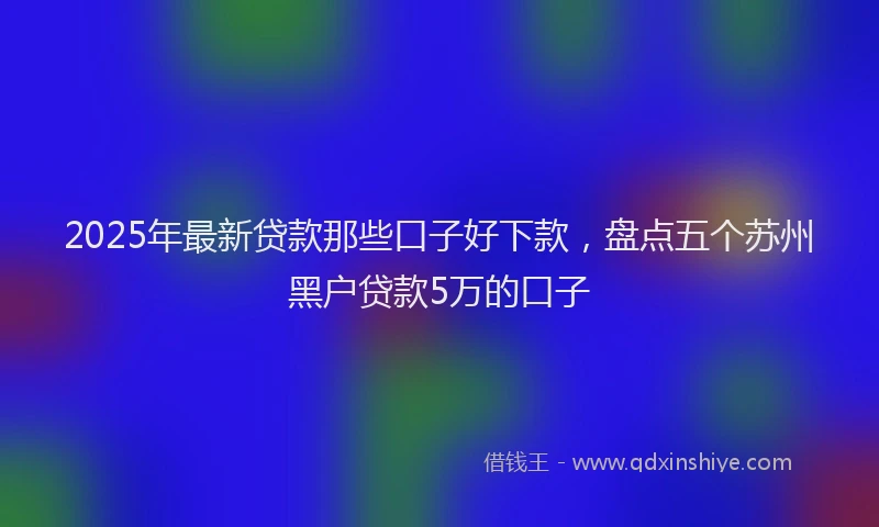 2025年最新贷款那些口子好下款，盘点五个苏州黑户贷款5万的口子