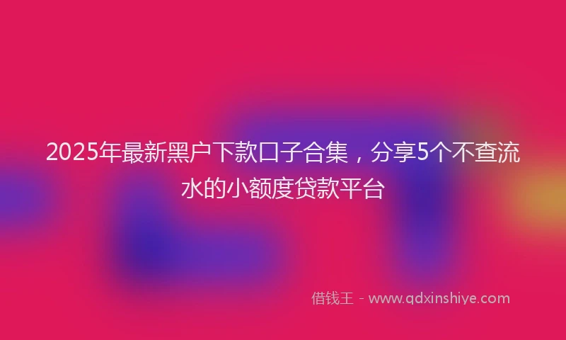 2025年最新黑户下款口子合集，分享5个不查流水的小额度贷款平台