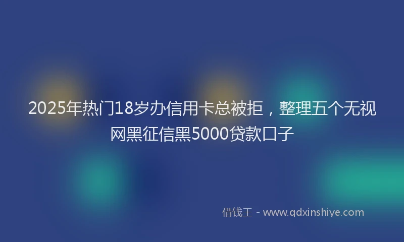 2025年热门18岁办信用卡总被拒，整理五个无视网黑征信黑5000贷款口子