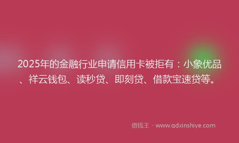 2025年的金融行业申请信用卡被拒有：小象优品、祥云钱包、读秒贷、即刻贷、借款宝速贷等。