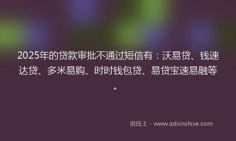 2025年的贷款审批不通过短信有：沃易贷、钱速达贷、多米易购、时时钱包贷、易贷宝速易融等。