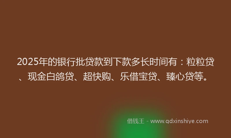 2025年的银行批贷款到下款多长时间有：粒粒贷、现金白鸽贷、超快购、乐借宝贷、臻心贷等。