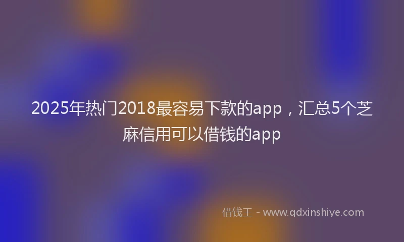 2025年热门2018最容易下款的app，汇总5个芝麻信用可以借钱的app