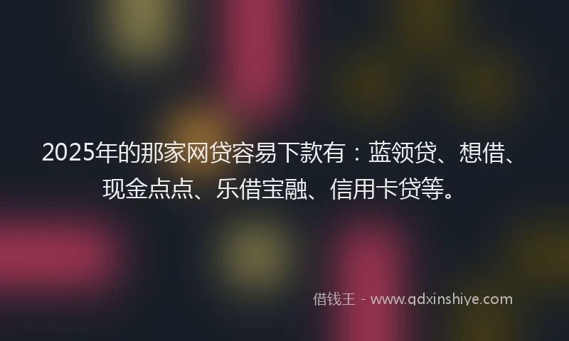 2025年的那家网贷容易下款有：蓝领贷、想借、现金点点、乐借宝融、信用卡贷等。