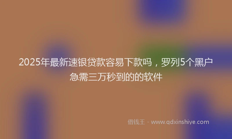 2025年最新速银贷款容易下款吗，罗列5个黑户急需三万秒到的的软件