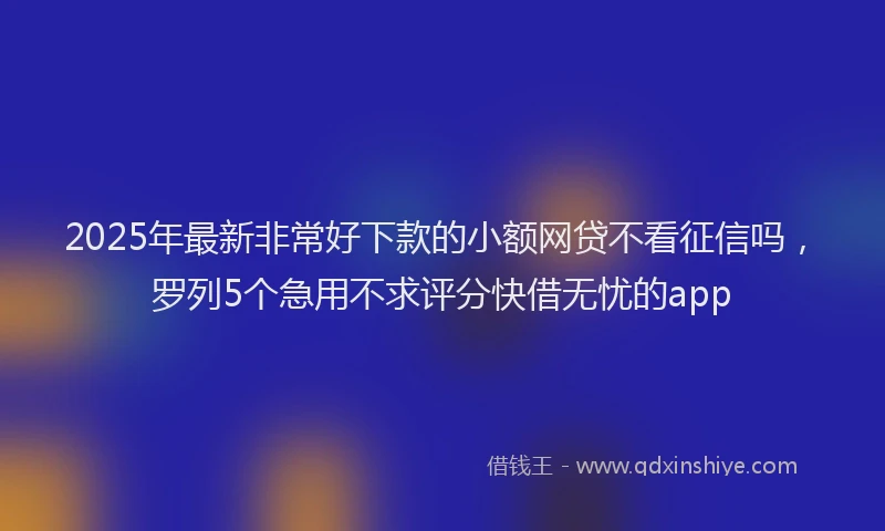 2025年最新非常好下款的小额网贷不看征信吗，罗列5个急用不求评分快借无忧的app