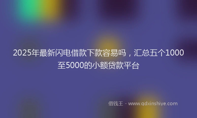 2025年最新闪电借款下款容易吗，汇总五个1000至5000的小额贷款平台