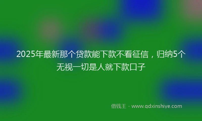 2025年最新那个贷款能下款不看征信，归纳5个无视一切是人就下款口子