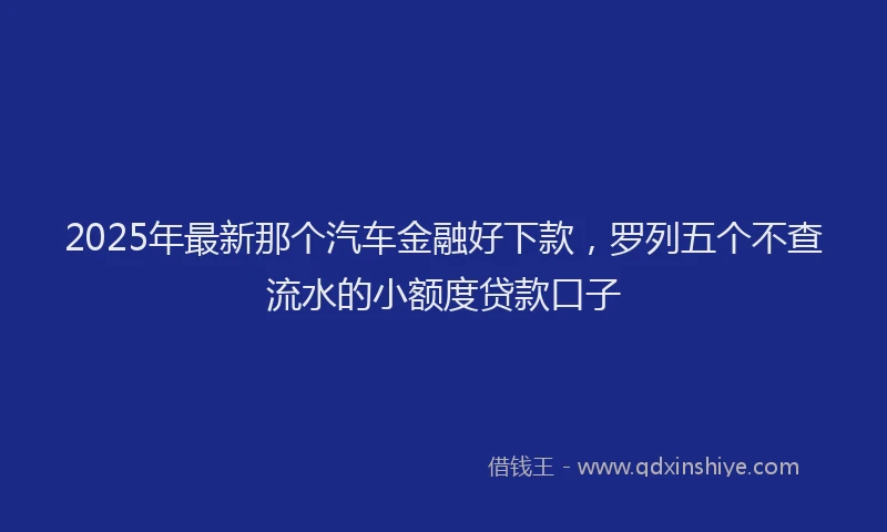 2025年最新那个汽车金融好下款，罗列五个不查流水的小额度贷款口子