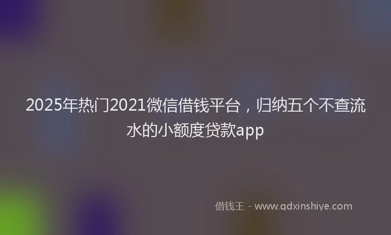 2025年热门2021微信借钱平台，归纳五个不查流水的小额度贷款app