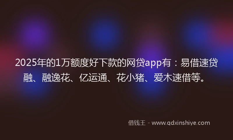 2025年的1万额度好下款的网贷app有：易借速贷融、融逸花、亿运通、花小猪、爱木速借等。