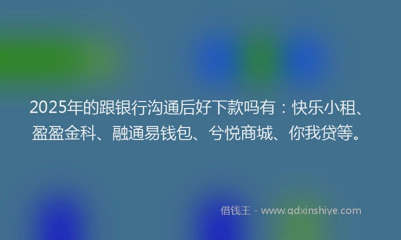 2025年的跟银行沟通后好下款吗有：快乐小租、盈盈金科、融通易钱包、兮悦商城、你我贷等。