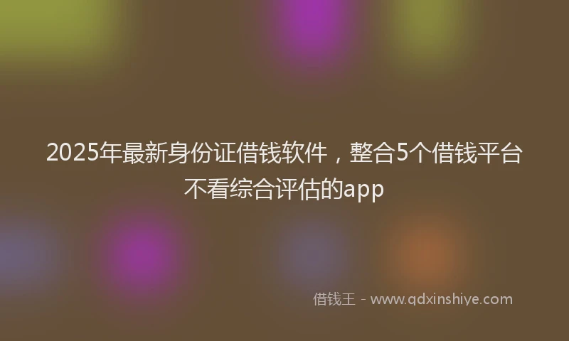 2025年最新身份证借钱软件，整合5个借钱平台不看综合评估的app