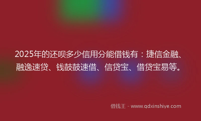 2025年的还呗多少信用分能借钱有：捷信金融、融逸速贷、钱鼓鼓速借、信贷宝、借贷宝易等。