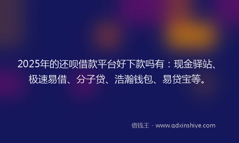 2025年的还呗借款平台好下款吗有：现金驿站、极速易借、分子贷、浩瀚钱包、易贷宝等。