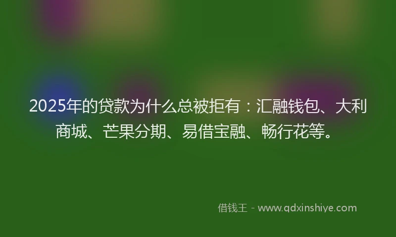 2025年的贷款为什么总被拒有：汇融钱包、大利商城、芒果分期、易借宝融、畅行花等。