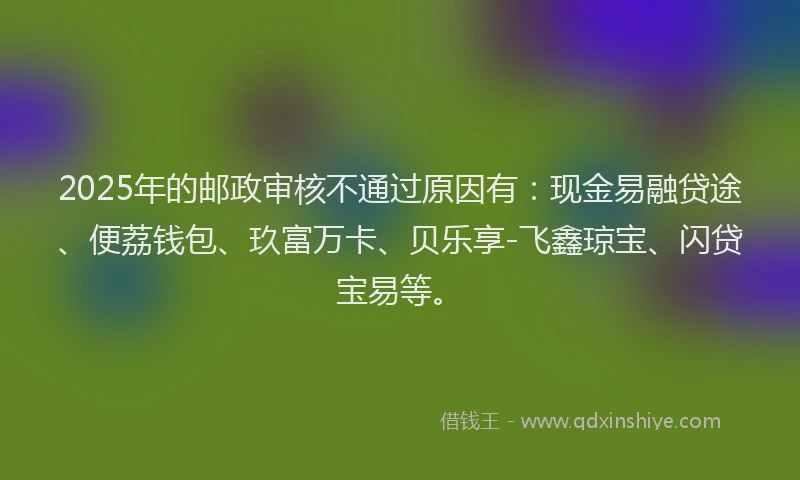 2025年的邮政审核不通过原因有：现金易融贷途、便荔钱包、玖富万卡、贝乐享-飞鑫琼宝、闪贷宝易等。