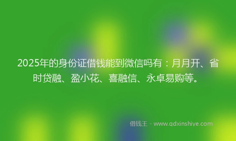 2025年的身份证借钱能到微信吗有：月月开、省时贷融、盈小花、喜融信、永卓易购等。
