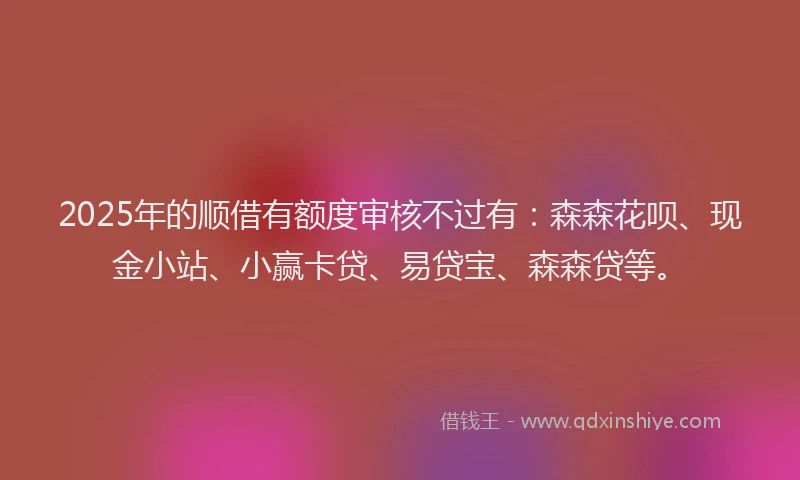 2025年的顺借有额度审核不过有：森森花呗、现金小站、小赢卡贷、易贷宝、森森贷等。