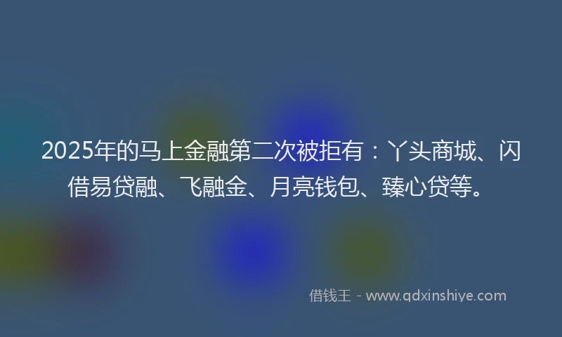2025年的马上金融第二次被拒有：丫头商城、闪借易贷融、飞融金、月亮钱包、臻心贷等。