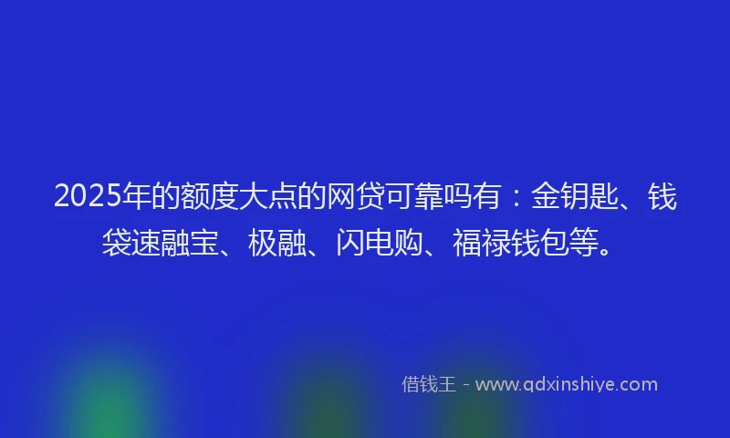 2025年的额度大点的网贷可靠吗有：金钥匙、钱袋速融宝、极融、闪电购、福禄钱包等。