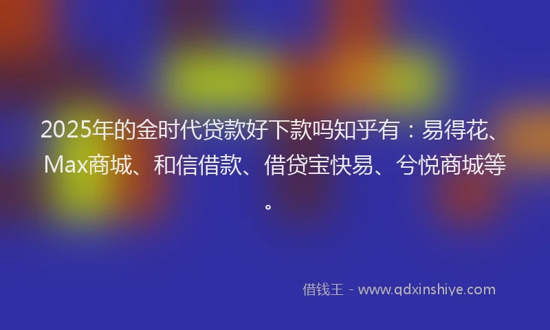 2025年的金时代贷款好下款吗知乎有：易得花、Max商城、和信借款、借贷宝快易、兮悦商城等。