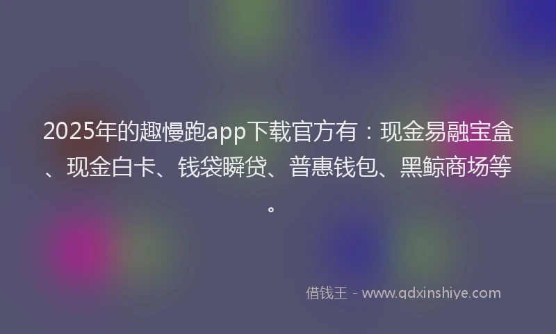 2025年的趣慢跑app下载官方有：现金易融宝盒、现金白卡、钱袋瞬贷、普惠钱包、黑鲸商场等。
