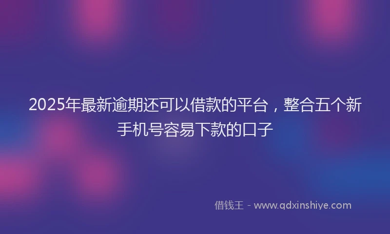 2025年最新逾期还可以借款的平台，整合五个新手机号容易下款的口子