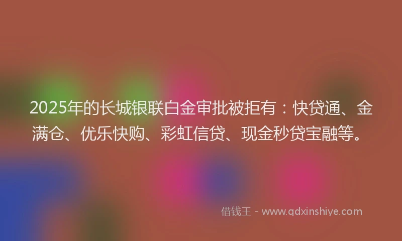 2025年的长城银联白金审批被拒有：快贷通、金满仓、优乐快购、彩虹信贷、现金秒贷宝融等。