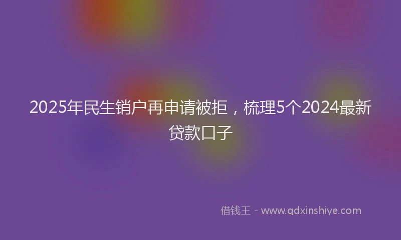 2025年民生销户再申请被拒，梳理5个2024最新贷款口子