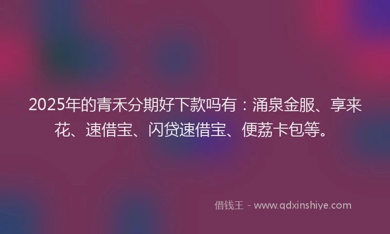 2025年的青禾分期好下款吗有：涌泉金服、享来花、速借宝、闪贷速借宝、便荔卡包等。
