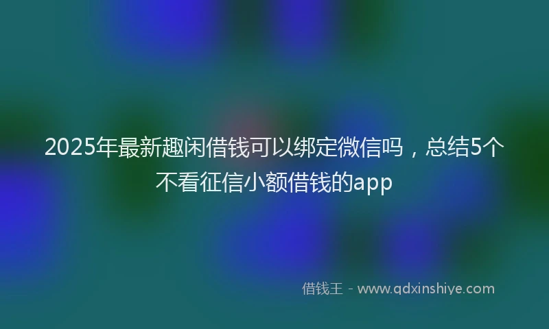 2025年最新趣闲借钱可以绑定微信吗，总结5个不看征信小额借钱的app