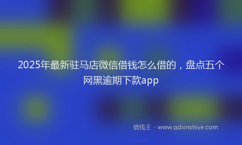 2025年最新驻马店微信借钱怎么借的，盘点五个网黑逾期下款app