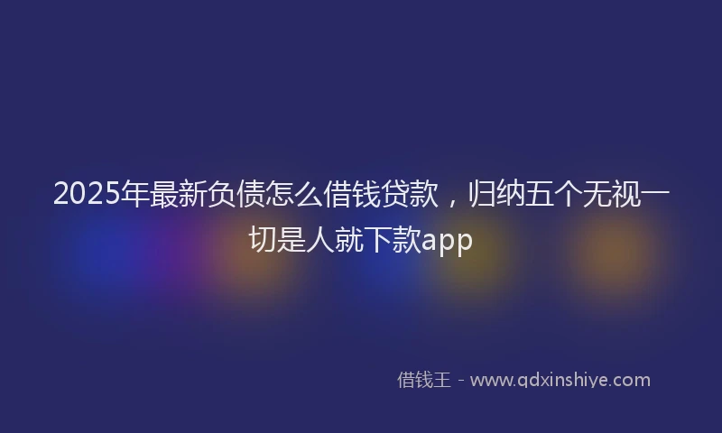 2025年最新负债怎么借钱贷款，归纳五个无视一切是人就下款app