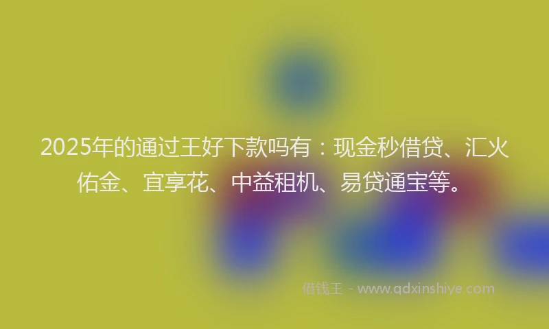 2025年的通过王好下款吗有：现金秒借贷、汇火佑金、宜享花、中益租机、易贷通宝等。