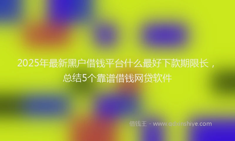 2025年最新黑户借钱平台什么最好下款期限长，总结5个靠谱借钱网贷软件