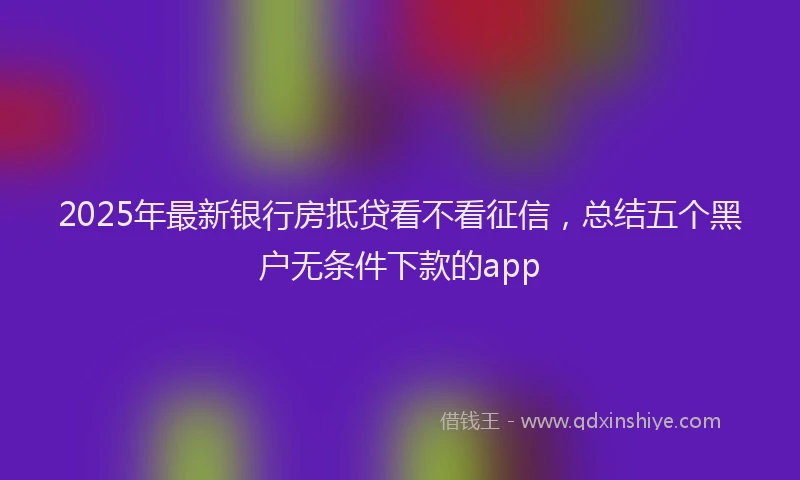 2025年最新银行房抵贷看不看征信，总结五个黑户无条件下款的app