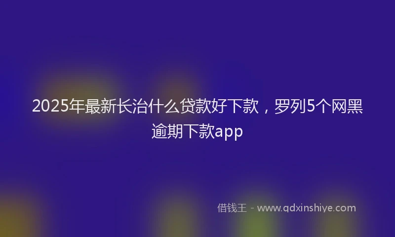 2025年最新长治什么贷款好下款，罗列5个网黑逾期下款app