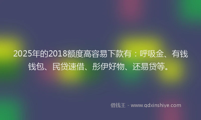2025年的2018额度高容易下款有：呼吸金、有钱钱包、民贷速借、彤伊好物、还易贷等。