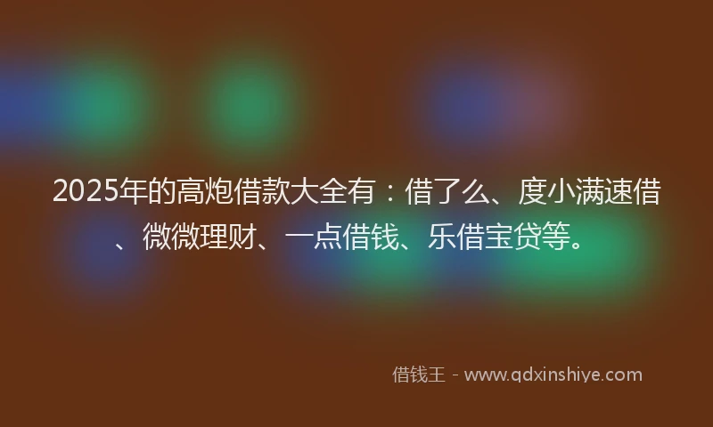 2025年的高炮借款大全有：借了么、度小满速借、微微理财、一点借钱、乐借宝贷等。