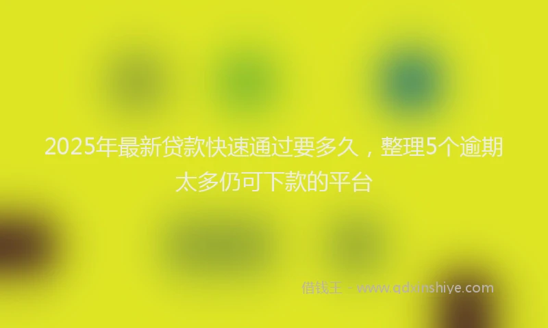 2025年最新贷款快速通过要多久，整理5个逾期太多仍可下款的平台