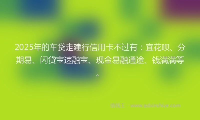 2025年的车贷走建行信用卡不过有：宜花呗、分期易、闪贷宝速融宝、现金易融通途、钱满满等。