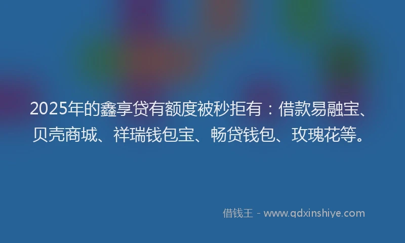 2025年的鑫享贷有额度被秒拒有：借款易融宝、贝壳商城、祥瑞钱包宝、畅贷钱包、玫瑰花等。