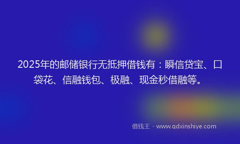 2025年的邮储银行无抵押借钱有：瞬信贷宝、口袋花、信融钱包、极融、现金秒借融等。