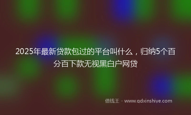 2025年最新贷款包过的平台叫什么，归纳5个百分百下款无视黑白户网贷