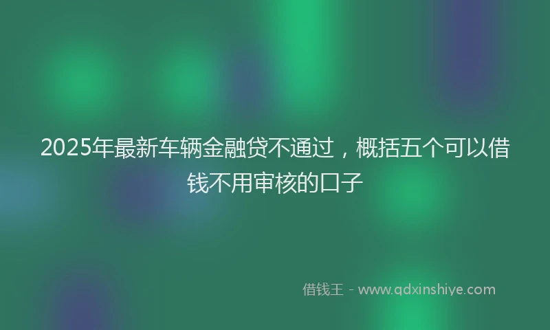 2025年最新车辆金融贷不通过，概括五个可以借钱不用审核的口子